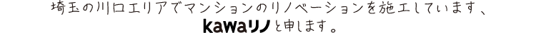 埼玉の川口エリアでマンションのリノベーションを施工しています、kawaリノと申します。