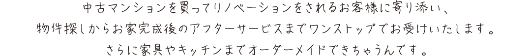 中古マンションを買ってリノベーションをされるお客様に寄り添い、
        物件探しからお家完成後のアフターサービスまでワンストップでお受けいたします。さらに家具やキッチンまでオーダーメイドできちゃうんです。
