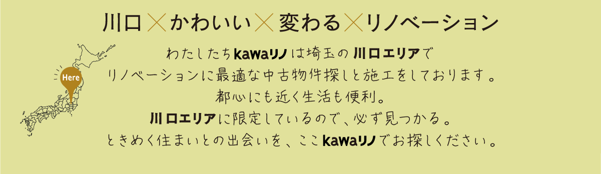 川口×かわいい×変わる×リノベーションわたしたちkawaリノは埼玉の川口エリアでリノベーションに最適な中古物件探しと施工をしております。都心にも近く生活も便利。川口エリアに限定しているので、必ず見つかる。ときめく住まいとの出会いを、ここkawaリノでお探しください。