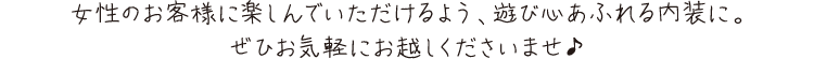 女性のお客様に楽しんでいただけるよう、遊び心あふれる内装にぜひお気軽にお越しくださいませ♪