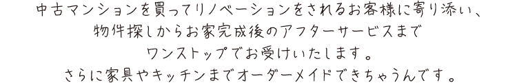中古マンションを買ってリノベーションをされるお客様に寄り添い、
        物件探しからお家完成後のアフターサービスまでワンストップでお受けいたします。さらに家具やキッチンまでオーダーメイドできちゃうんです。