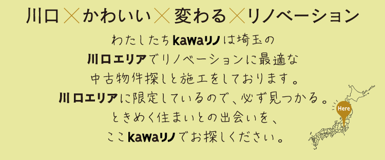 川口×かわいい×変わる×リノベーションわたしたちkawaリノは埼玉の川口エリアでリノベーションに最適な中古物件探しと施工をしております。都心にも近く生活も便利。川口エリアに限定しているので、必ず見つかる。ときめく住まいとの出会いを、ここkawaリノでお探しください。